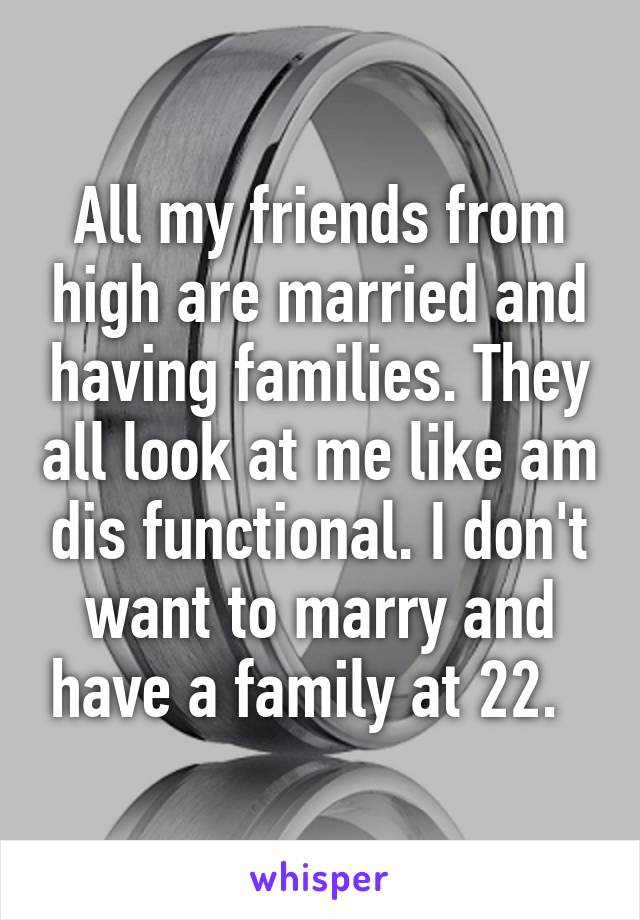 All my friends from high are married and having families. They all look at me like am dis functional. I don't want to marry and have a family at 22.  