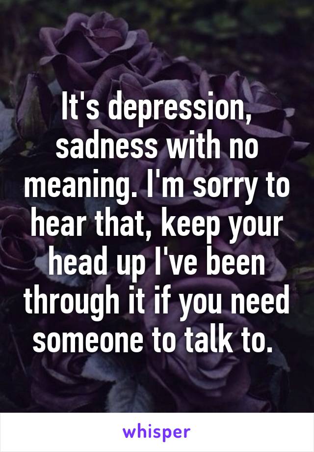 It's depression, sadness with no meaning. I'm sorry to hear that, keep your head up I've been through it if you need someone to talk to. 