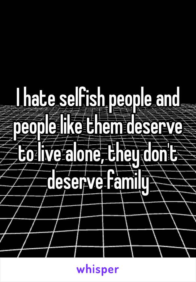 I hate selfish people and people like them deserve to live alone, they don't deserve family 