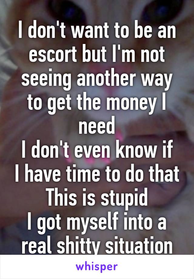 I don't want to be an escort but I'm not seeing another way to get the money I need
I don't even know if I have time to do that
This is stupid
I got myself into a real shitty situation