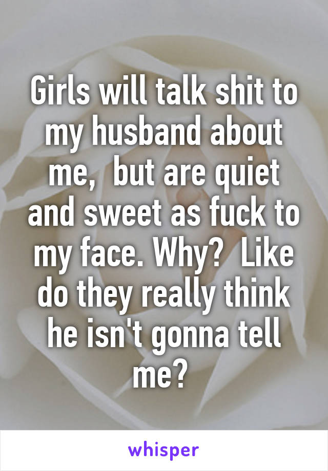 Girls will talk shit to my husband about me,  but are quiet and sweet as fuck to my face. Why?  Like do they really think he isn't gonna tell me? 