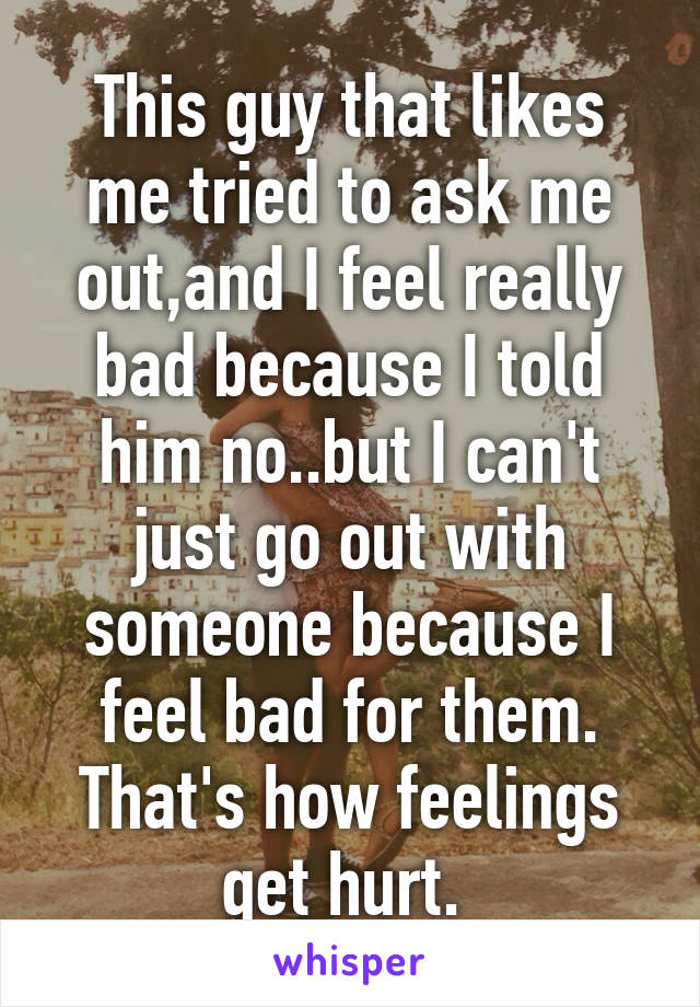 This guy that likes me tried to ask me out,and I feel really bad because I told him no..but I can't just go out with someone because I feel bad for them. That's how feelings get hurt. 