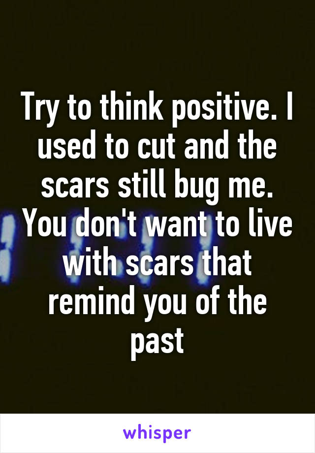 Try to think positive. I used to cut and the scars still bug me. You don't want to live with scars that remind you of the past