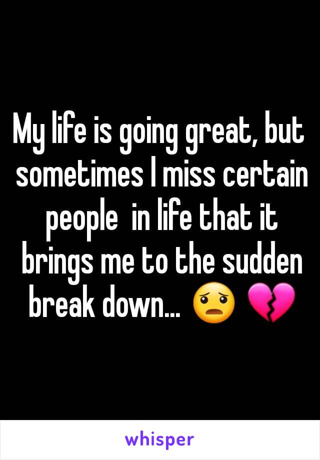 My life is going great, but sometimes I miss certain people  in life that it brings me to the sudden break down... 😦 💔