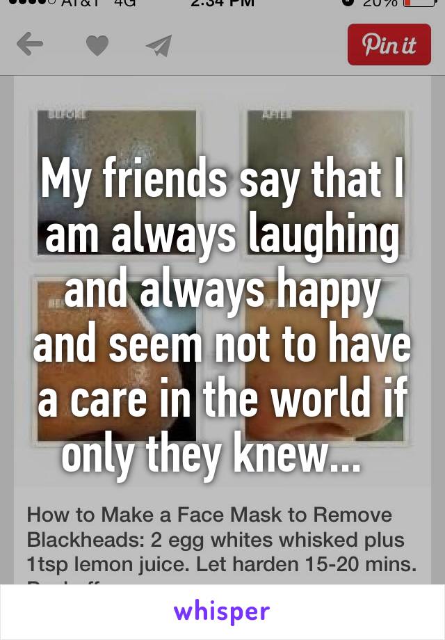 My friends say that I am always laughing and always happy and seem not to have a care in the world if only they knew...  