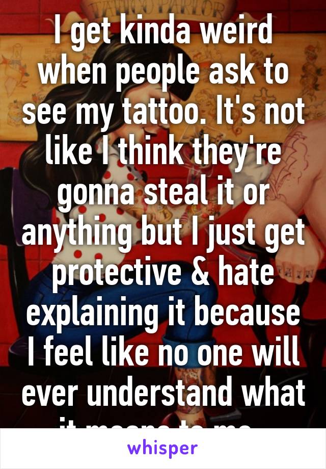 I get kinda weird when people ask to see my tattoo. It's not like I think they're gonna steal it or anything but I just get protective & hate explaining it because I feel like no one will ever understand what it means to me. 