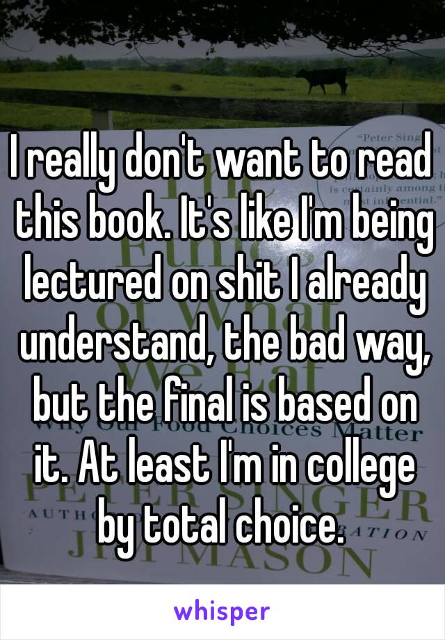 I really don't want to read this book. It's like I'm being lectured on shit I already understand, the bad way, but the final is based on it. At least I'm in college by total choice. 