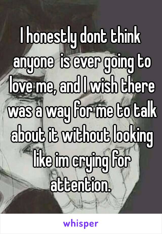 I honestly dont think anyone  is ever going to love me, and I wish there was a way for me to talk about it without looking like im crying for attention. 