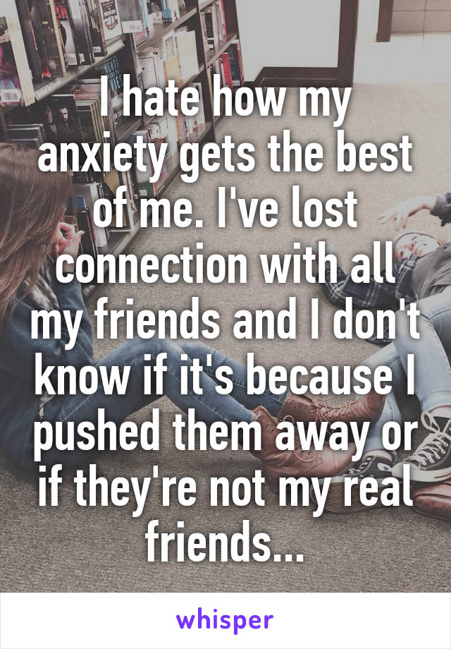 I hate how my anxiety gets the best of me. I've lost connection with all my friends and I don't know if it's because I pushed them away or if they're not my real friends...