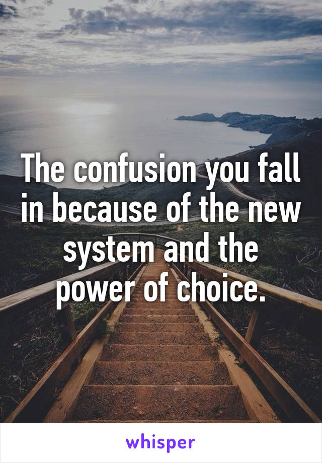 The confusion you fall in because of the new system and the power of choice.