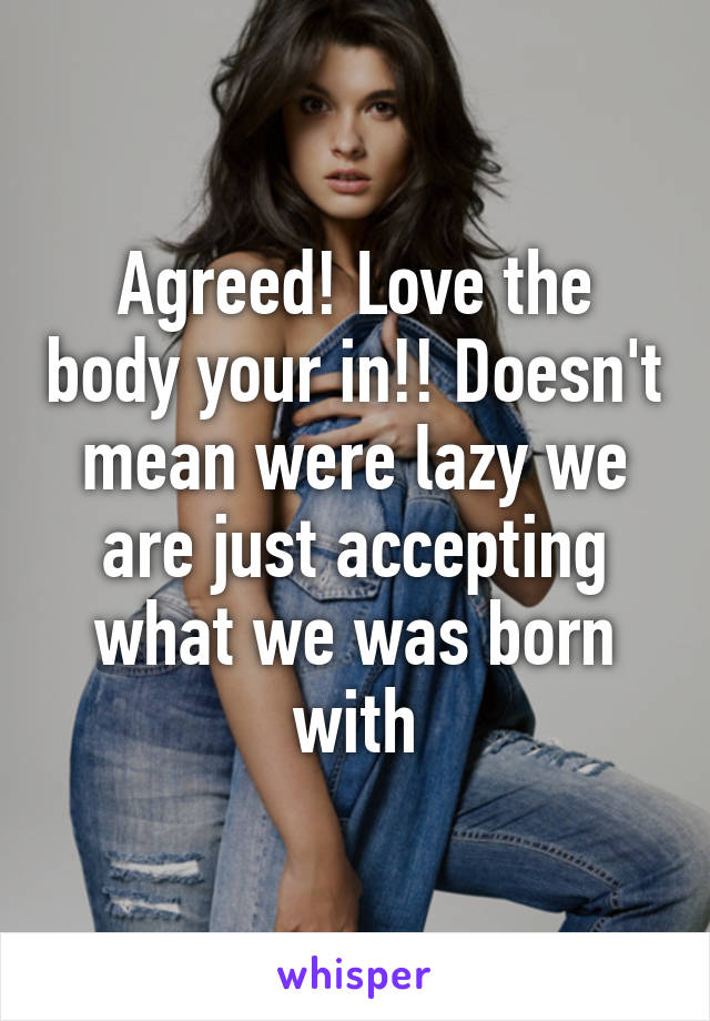 Agreed! Love the body your in!! Doesn't mean were lazy we are just accepting what we was born with