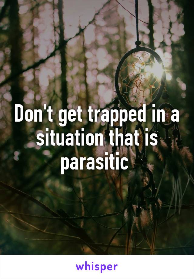 Don't get trapped in a situation that is parasitic 