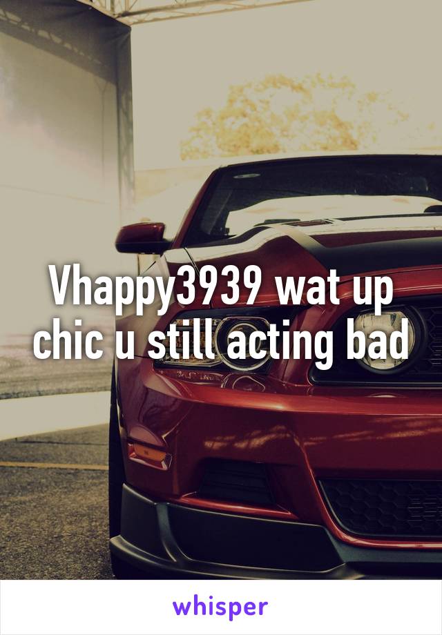 Vhappy3939 wat up chic u still acting bad