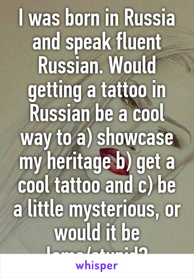 I was born in Russia and speak fluent Russian. Would getting a tattoo in Russian be a cool way to a) showcase my heritage b) get a cool tattoo and c) be a little mysterious, or would it be lame/stupid?