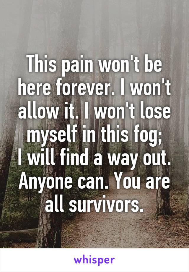 This pain won't be here forever. I won't allow it. I won't lose myself in this fog;
I will find a way out. Anyone can. You are all survivors.