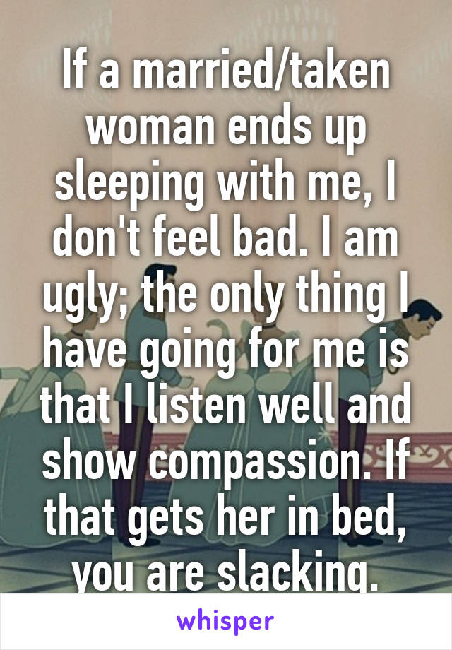 If a married/taken woman ends up sleeping with me, I don't feel bad. I am ugly; the only thing I have going for me is that I listen well and show compassion. If that gets her in bed, you are slacking.