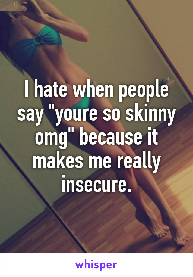 I hate when people say "youre so skinny omg" because it makes me really insecure.