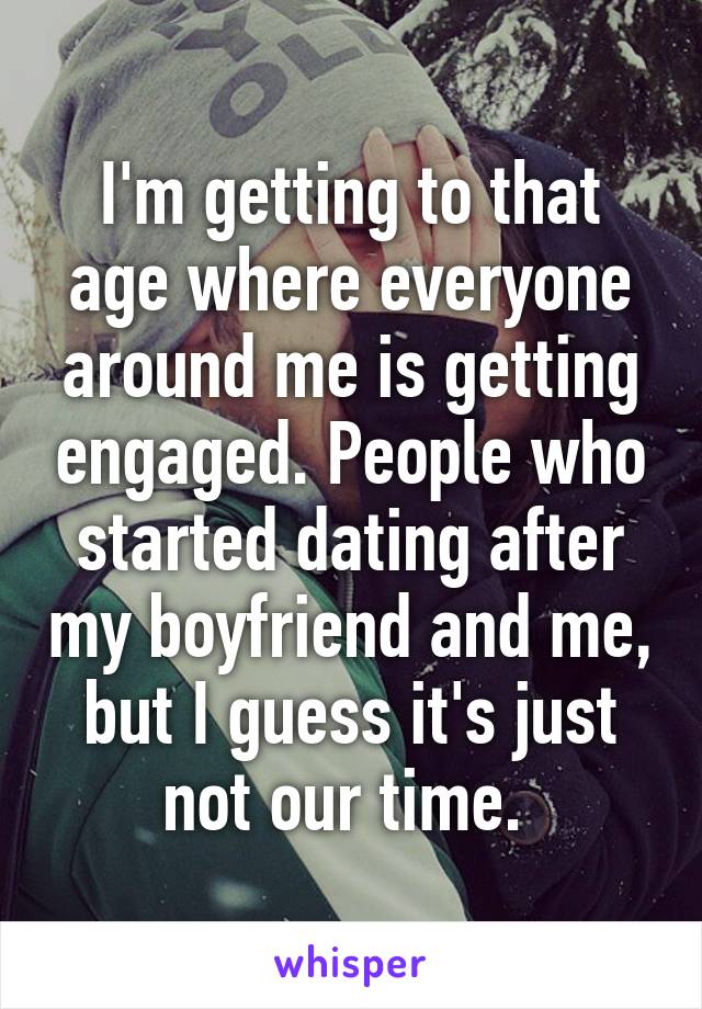 I'm getting to that age where everyone around me is getting engaged. People who started dating after my boyfriend and me, but I guess it's just not our time. 