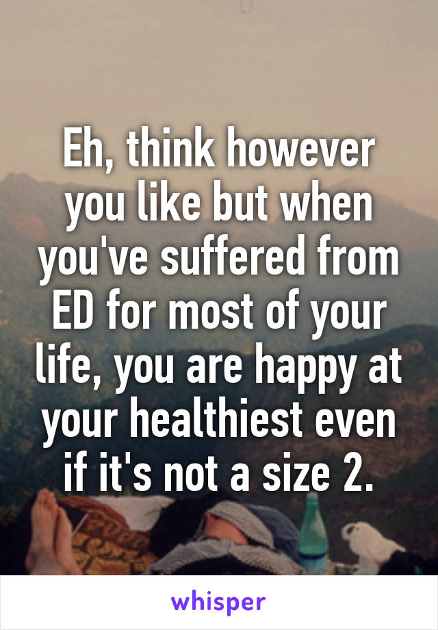 Eh, think however you like but when you've suffered from ED for most of your life, you are happy at your healthiest even if it's not a size 2.