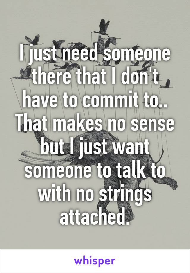 I just need someone there that I don't have to commit to.. That makes no sense but I just want someone to talk to with no strings attached.