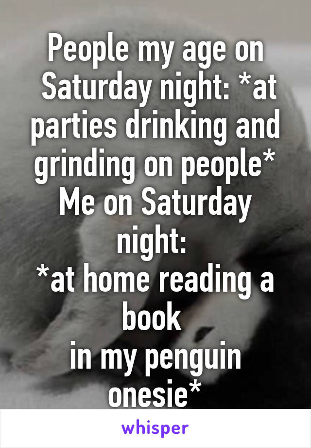 People my age on
 Saturday night: *at parties drinking and grinding on people*
Me on Saturday night: 
*at home reading a book 
in my penguin onesie*