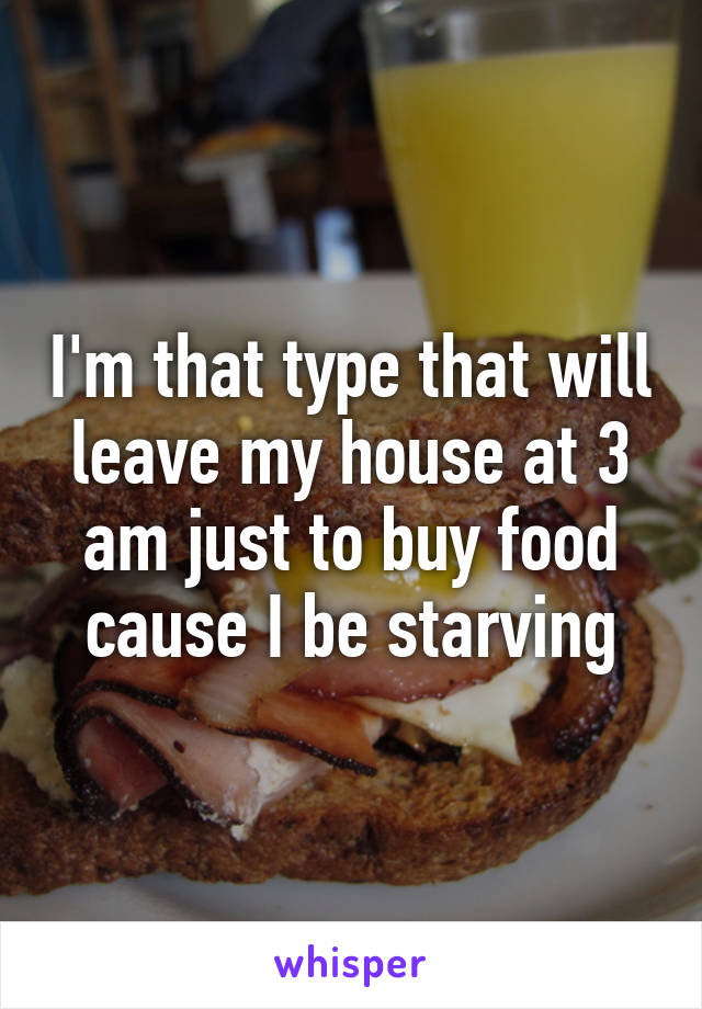 I'm that type that will leave my house at 3 am just to buy food cause I be starving