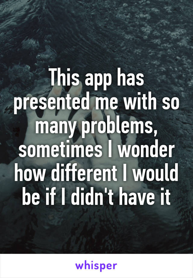 This app has presented me with so many problems, sometimes I wonder how different I would be if I didn't have it