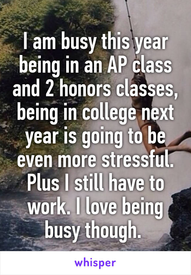 I am busy this year being in an AP class and 2 honors classes, being in college next year is going to be even more stressful. Plus I still have to work. I love being busy though. 