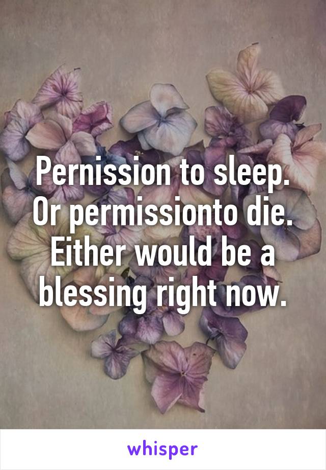 Pernission to sleep.
Or permissionto die.
Either would be a blessing right now.