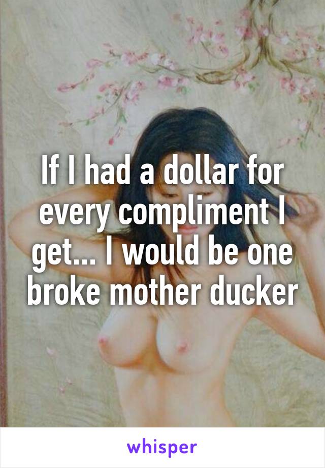 If I had a dollar for every compliment I get... I would be one broke mother ducker