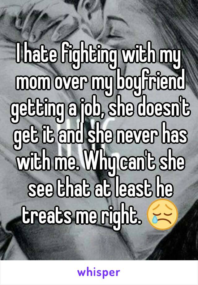 I hate fighting with my mom over my boyfriend getting a job, she doesn't get it and she never has with me. Why can't she see that at least he treats me right. 😢