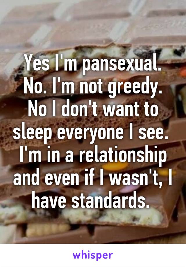 Yes I'm pansexual. No. I'm not greedy. No I don't want to sleep everyone I see.  I'm in a relationship and even if I wasn't, I have standards. 