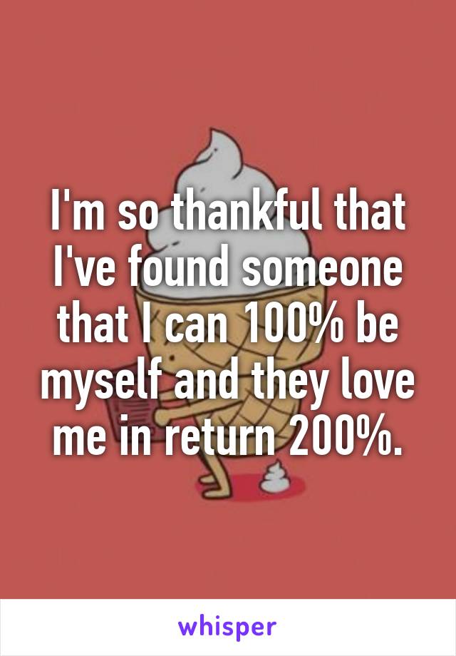 I'm so thankful that I've found someone that I can 100% be myself and they love me in return 200%.