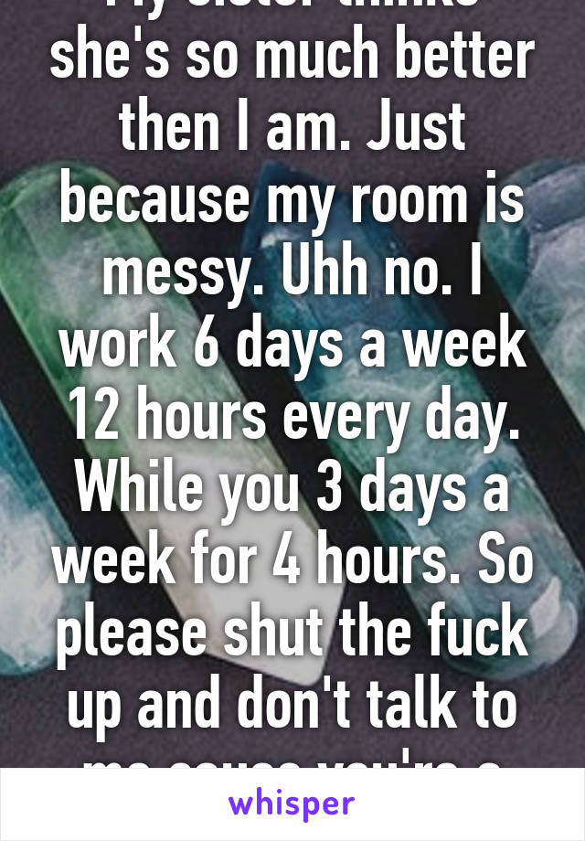 My sister thinks she's so much better then I am. Just because my room is messy. Uhh no. I work 6 days a week 12 hours every day. While you 3 days a week for 4 hours. So please shut the fuck up and don't talk to me cause you're a bitch