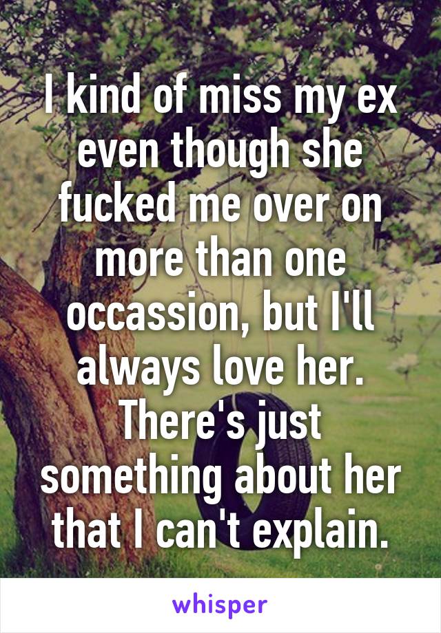 I kind of miss my ex even though she fucked me over on more than one occassion, but I'll always love her. There's just something about her that I can't explain.