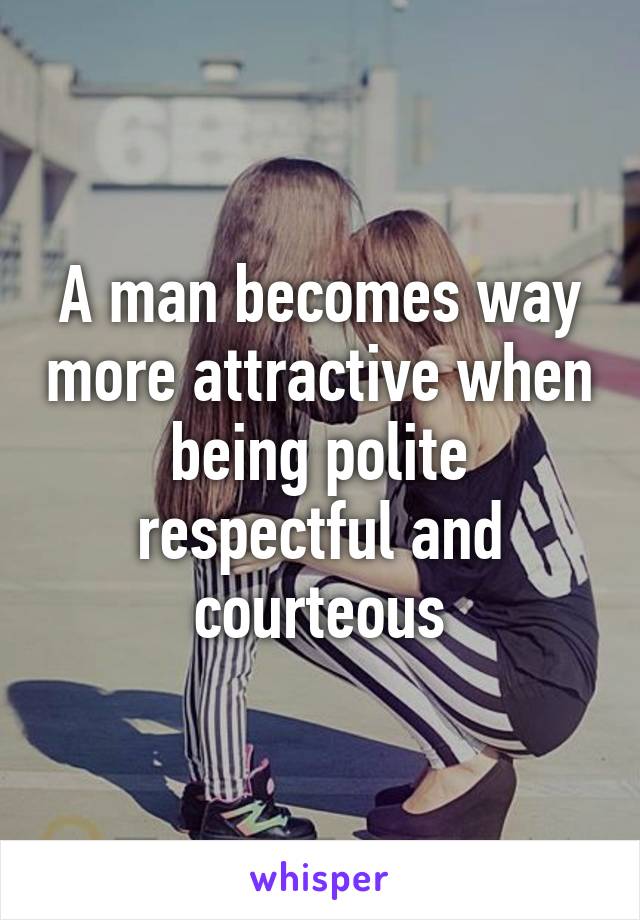 A man becomes way more attractive when being polite respectful and courteous