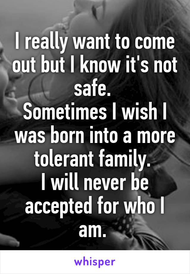 I really want to come out but I know it's not safe. 
Sometimes I wish I was born into a more tolerant family. 
I will never be accepted for who I am. 