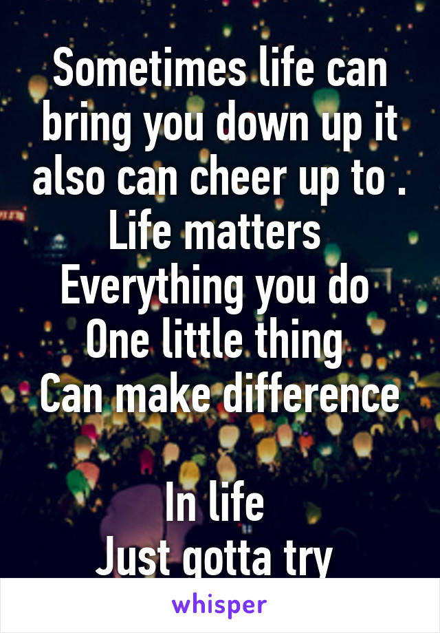 Sometimes life can bring you down up it also can cheer up to .
Life matters 
Everything you do 
One little thing 
Can make difference 
In life 
Just gotta try 