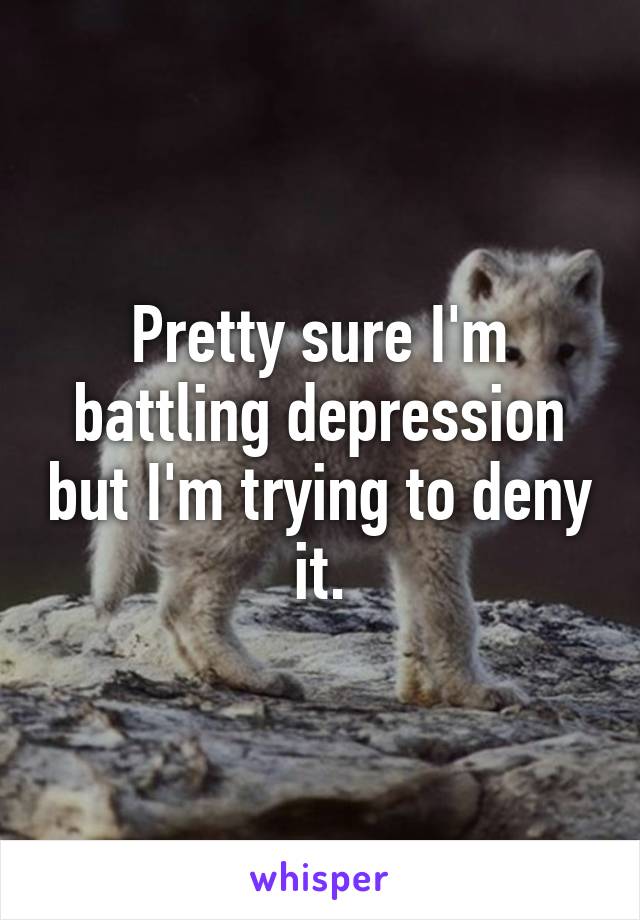 Pretty sure I'm battling depression but I'm trying to deny it.