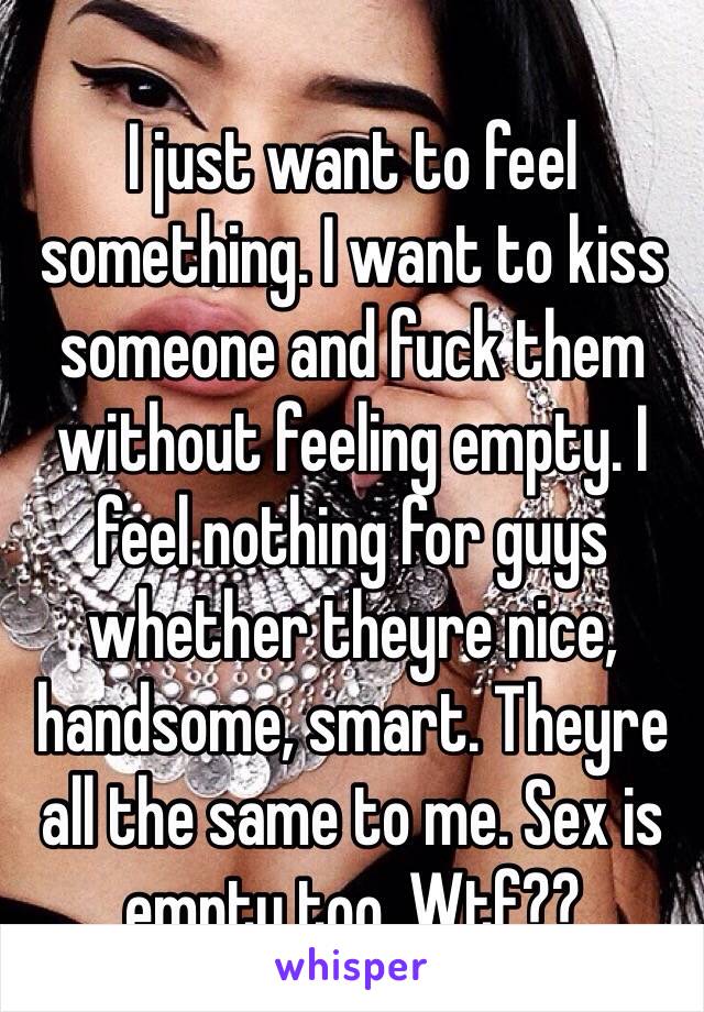 I just want to feel something. I want to kiss someone and fuck them without feeling empty. I feel nothing for guys whether theyre nice, handsome, smart. Theyre all the same to me. Sex is empty too. Wtf??