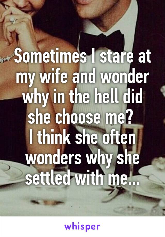 Sometimes I stare at my wife and wonder why in the hell did she choose me? 
I think she often wonders why she settled with me...