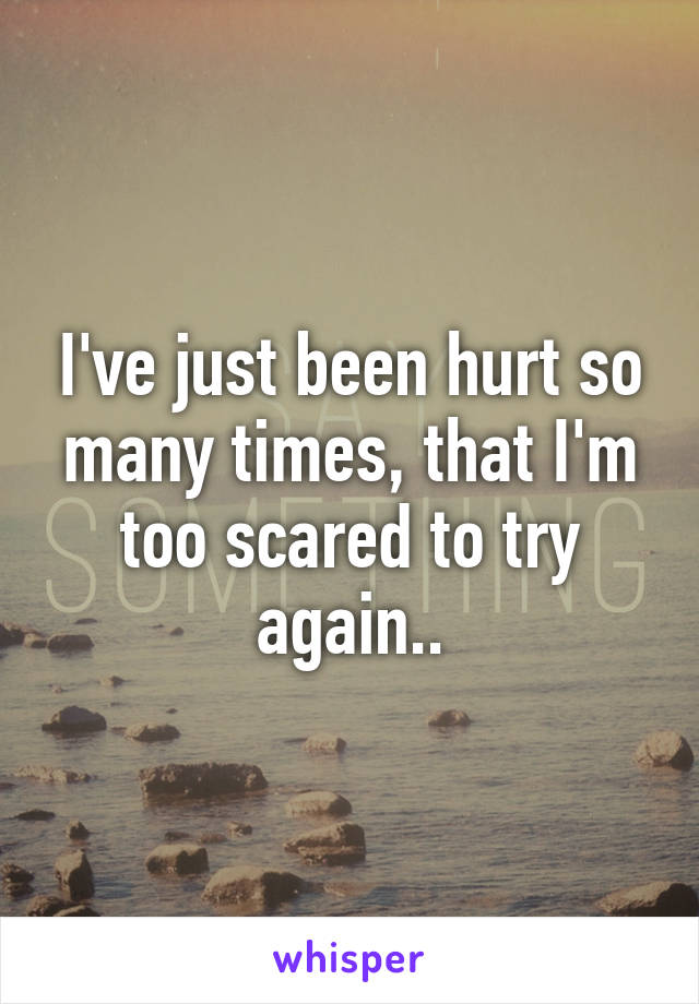 I've just been hurt so many times, that I'm too scared to try again..