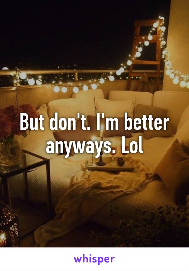 But don't. I'm better anyways. Lol