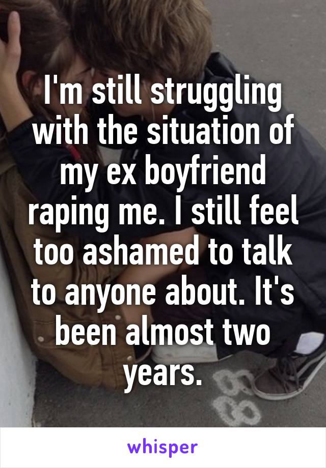 I'm still struggling with the situation of my ex boyfriend raping me. I still feel too ashamed to talk to anyone about. It's been almost two years.