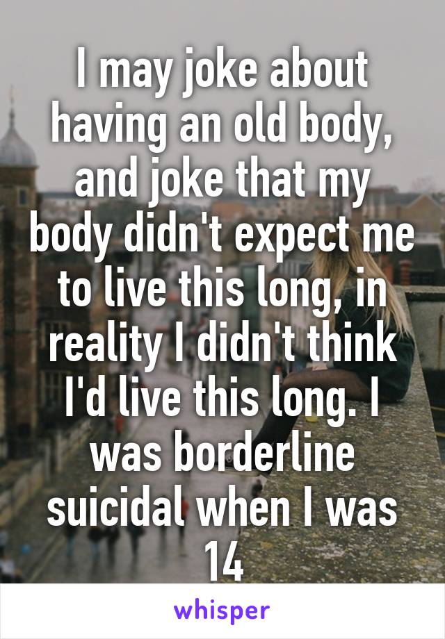 I may joke about having an old body, and joke that my body didn't expect me to live this long, in reality I didn't think I'd live this long. I was borderline suicidal when I was 14