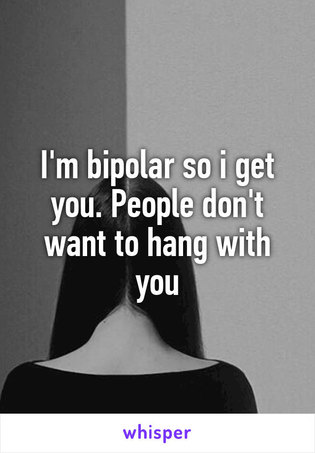 I'm bipolar so i get you. People don't want to hang with you