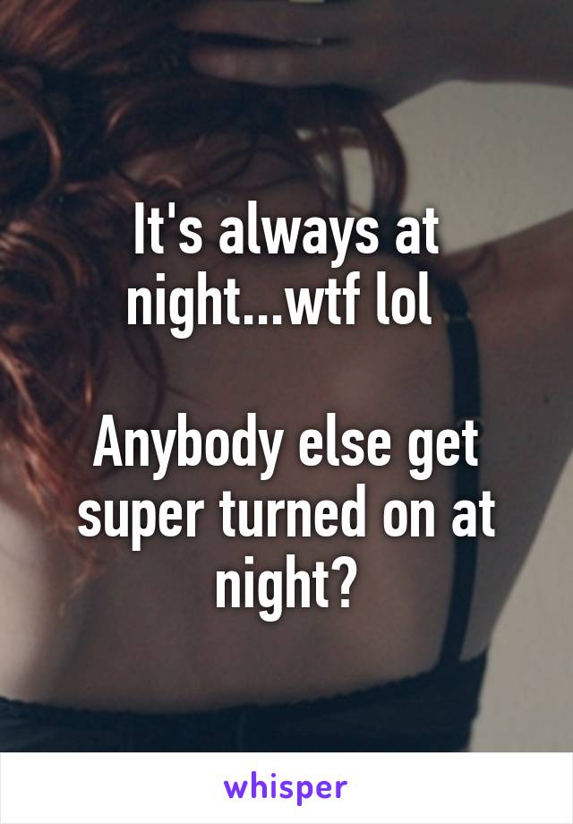 It's always at night...wtf lol 

Anybody else get super turned on at night?