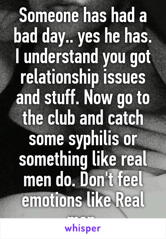 Someone has had a bad day.. yes he has. I understand you got relationship issues and stuff. Now go to the club and catch some syphilis or something like real men do. Don't feel emotions like Real men.