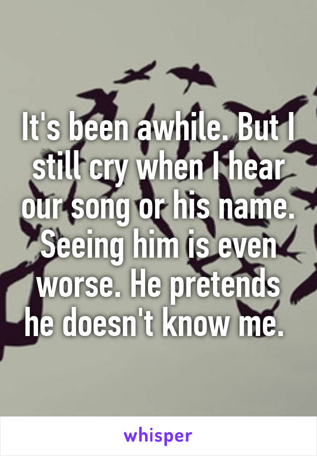 It's been awhile. But I still cry when I hear our song or his name. Seeing him is even worse. He pretends he doesn't know me. 