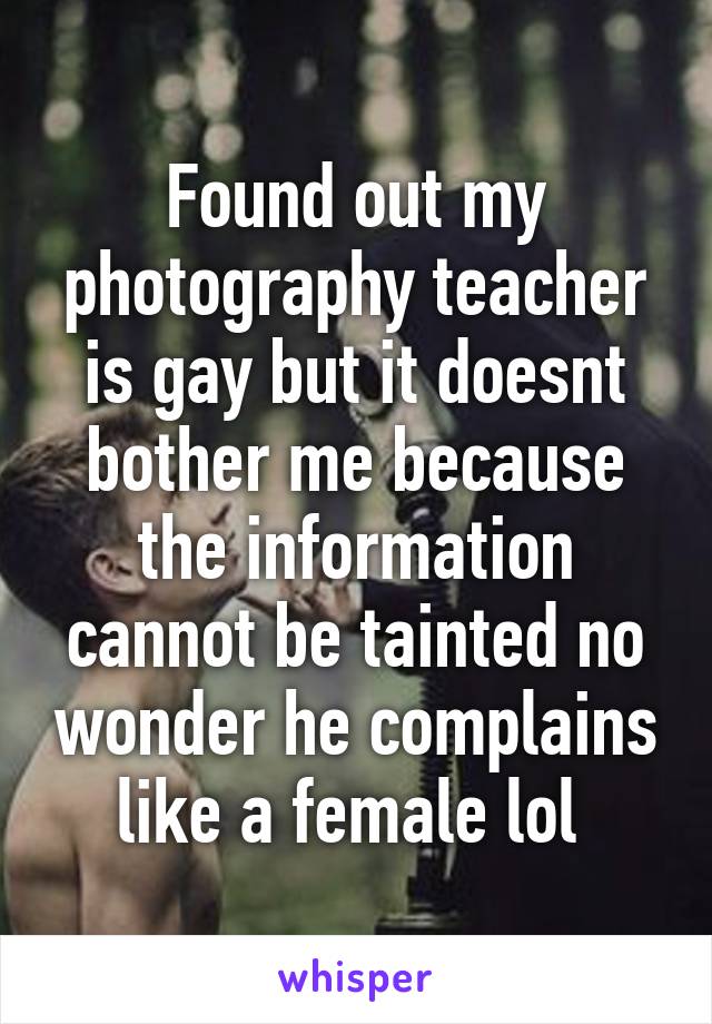 Found out my photography teacher is gay but it doesnt bother me because the information cannot be tainted no wonder he complains like a female lol 